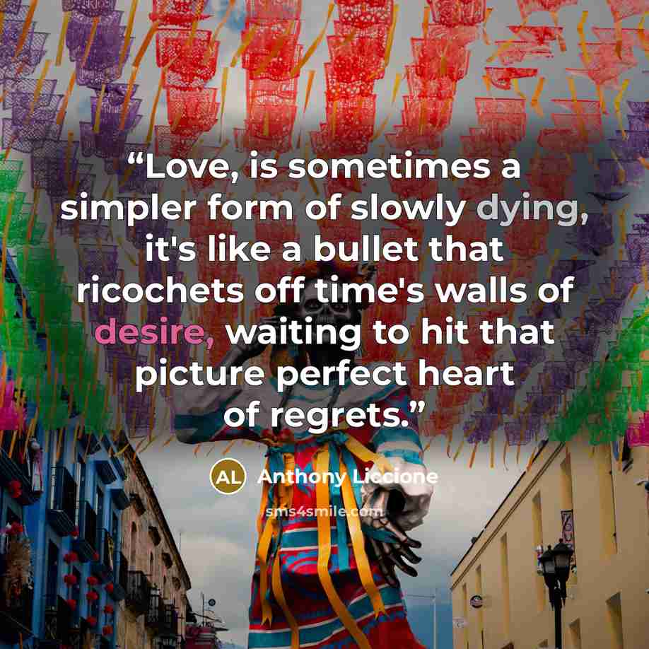 “Love, is sometimes a simpler form of slowly dying, it's like a bullet that ricochets off time's walls of desire, waiting to hit that picture perfect heart of regrets.” quote by Anthony Liccione