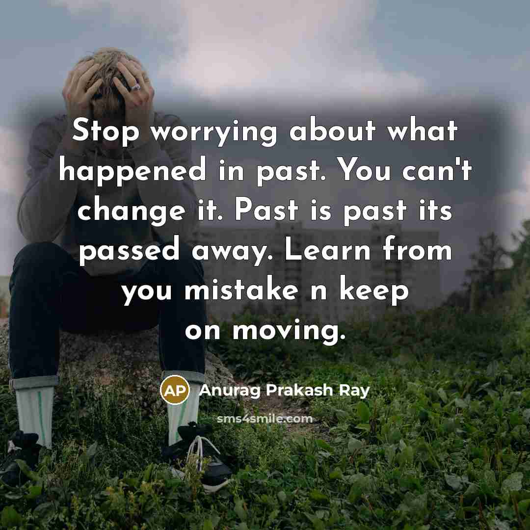 “Stop worrying about what happened in past. You can't change it. Past is past its passed away. Learn from you mistake n keep on moving.” quote by Anurag Prakash Ray