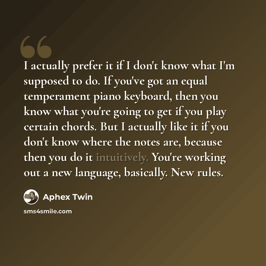 “I actually prefer it if I don't know what I'm supposed to do. If you've got an equal temperament piano keyboard, then you know what you're going to get if you play certain chords. But I actually like it if you don't know where the notes are, because then you do it intuitively. You're working out a…” quote by Aphex Twin