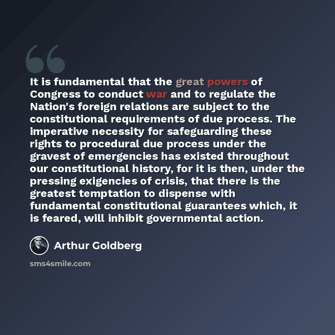 “It is fundamental that the great powers of Congress to conduct war and to regulate the Nation's foreign relations are subject to the constitutional requirements of due process. The imperative necessity for safeguarding these rights to procedural due process under the gravest of emergencies has…” quote by Arthur Goldberg