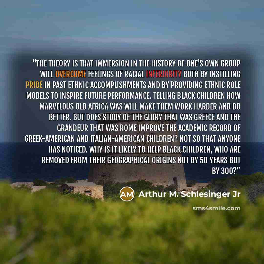 “The theory is that immersion in the history of one's own group will overcome feelings of racial inferiority both by instilling pride in past ethnic accomplishments and by providing ethnic role models to inspire future performance. Telling black children how marvelous old Africa was will make them…” quote by Arthur M. Schlesinger Jr