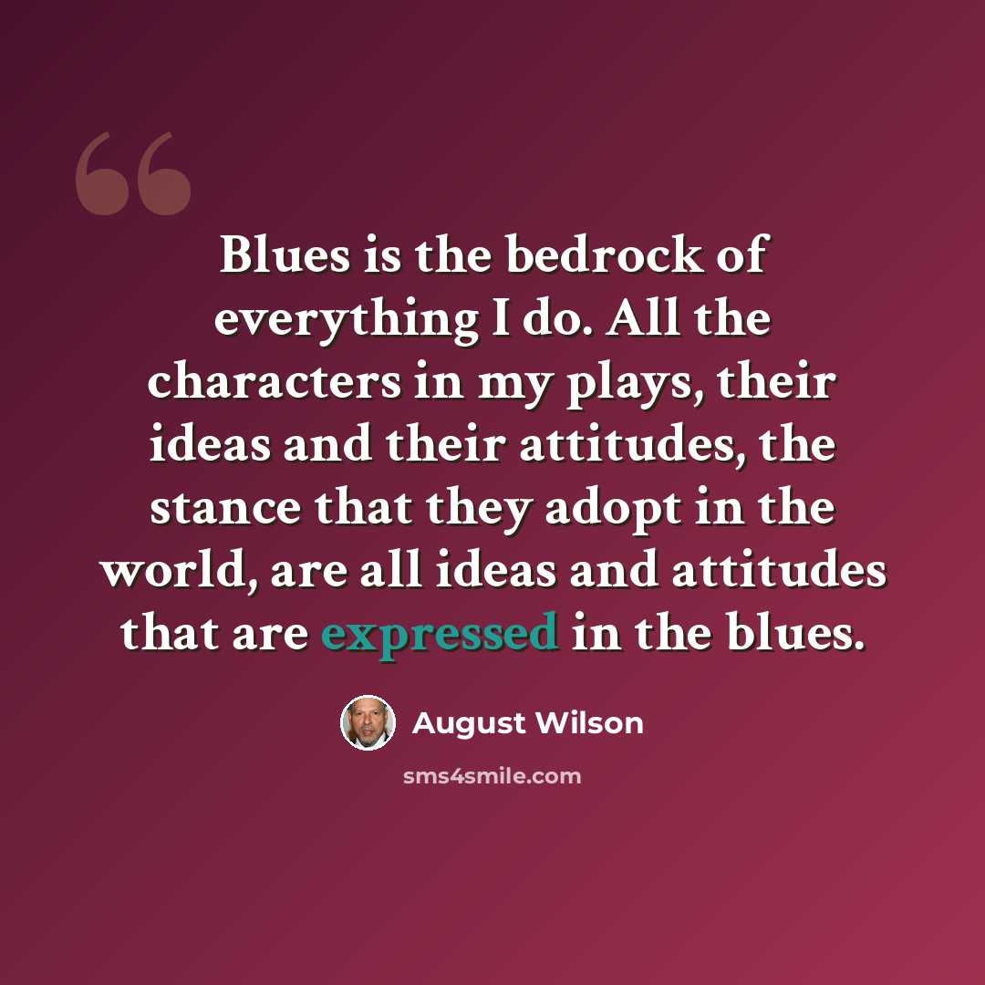 “Blues is the bedrock of everything I do. All the characters in my plays, their ideas and their attitudes, the stance that they adopt in the world, are all ideas and attitudes that are expressed in the blues.” quote by August Wilson