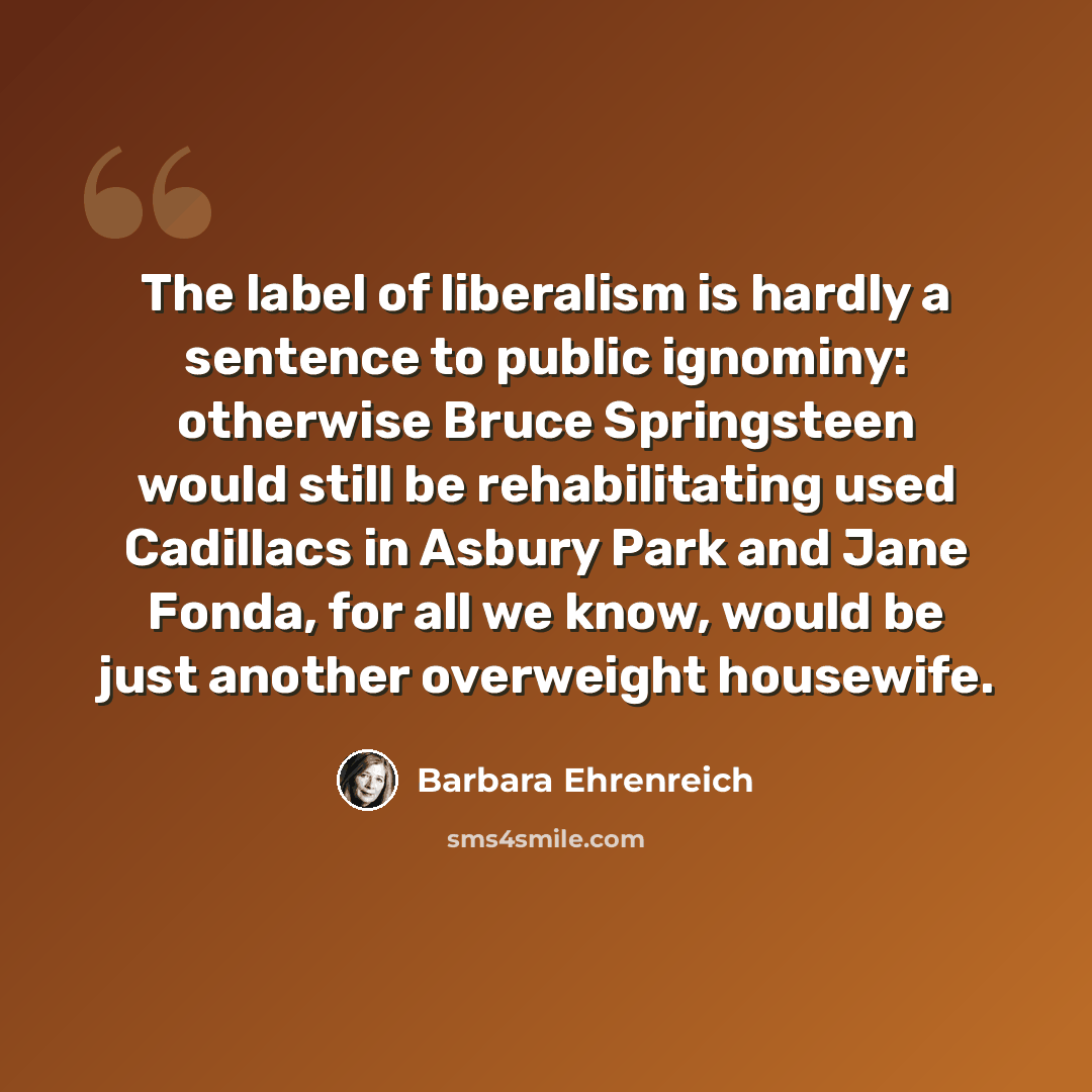 “The label of liberalism is hardly a sentence to public ignominy: otherwise Bruce Springsteen would still be rehabilitating used Cadillacs in Asbury Park and Jane Fonda, for all we know, would be just another overweight housewife.” quote by Barbara Ehrenreich