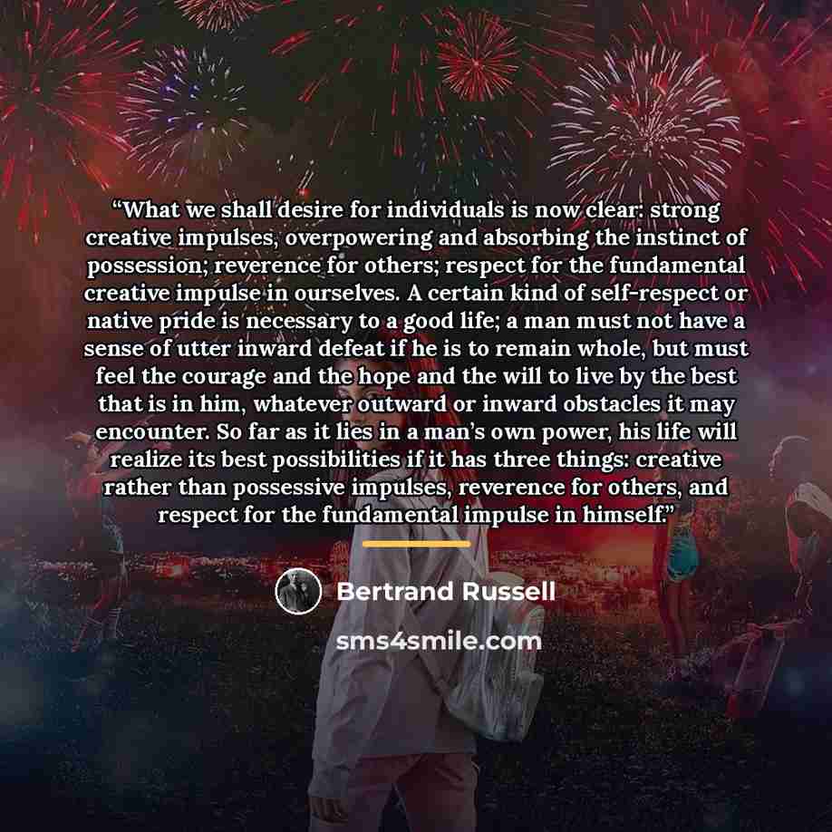 “What we shall desire for individuals is now clear: strong creative impulses, overpowering and absorbing the instinct of possession; reverence for others; respect for the fundamental creative impulse in ourselves. A certain kind of self-respect or native pride is necessary to a good life; a man…” quote by Bertrand Russell