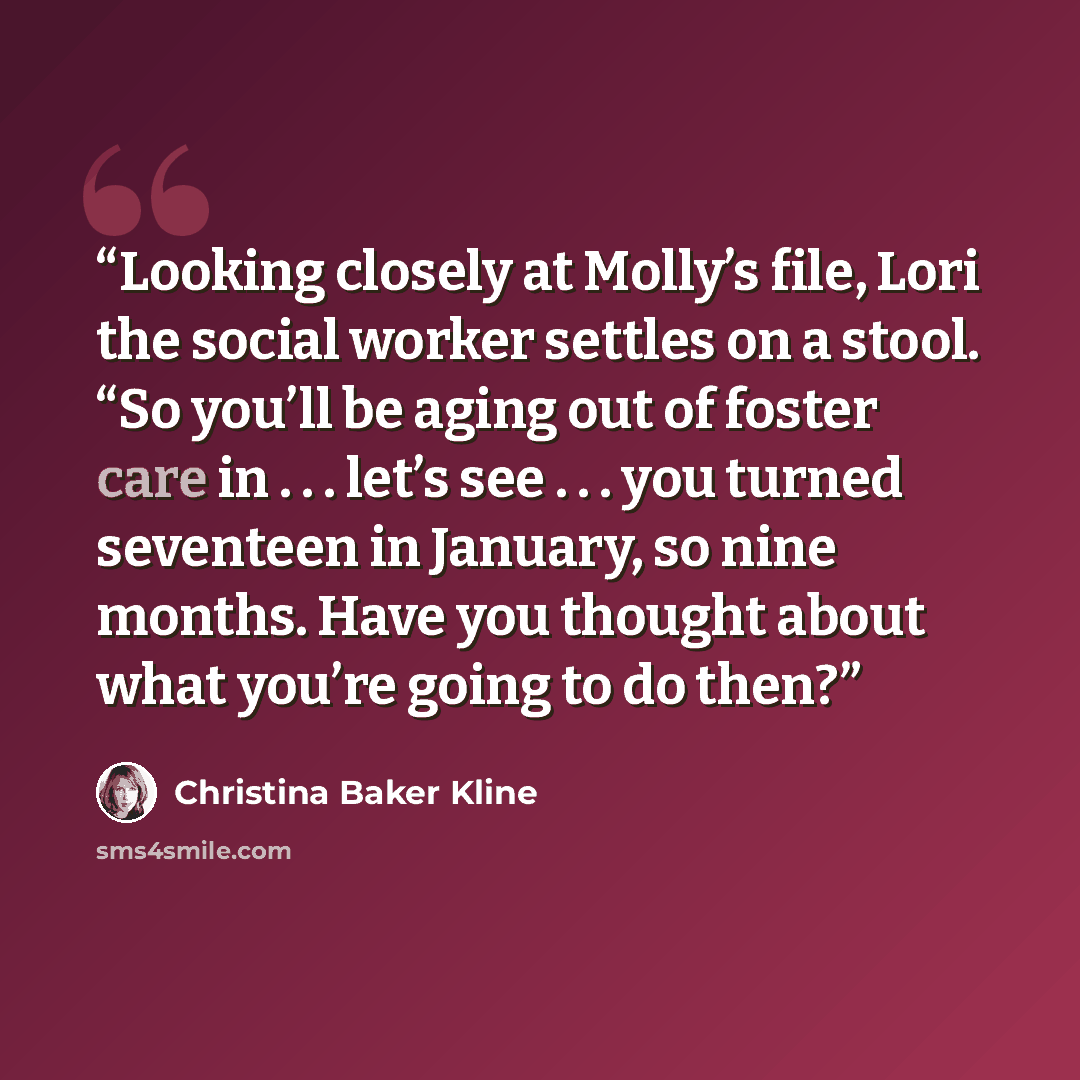 “Looking closely at Molly’s file, Lori the social worker settles on a stool. “So you’ll be aging out of foster care in . . . let’s see . . . you turned seventeen in January, so nine months. Have you thought about what you’re going to do then?” quote by Christina Baker Kline
