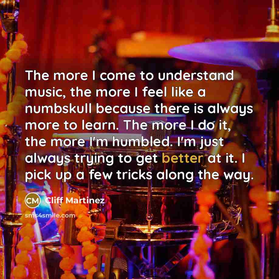 “The more I come to understand music, the more I feel like a numbskull because there is always more to learn. The more I do it, the more I'm humbled. I'm just always trying to get better at it. I pick up a few tricks along the way.” quote by Cliff Martinez