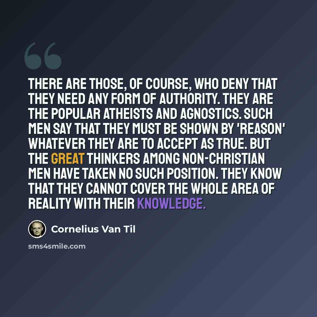 “There are those, of course, who deny that they need any form of authority. They are the popular atheists and agnostics. Such men say that they must be shown by 'reason' whatever they are to accept as true. But the great thinkers among non-Christian men have taken no such position. They know that…” quote by Cornelius Van Til