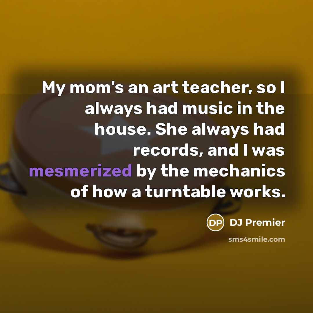 “My mom's an art teacher, so I always had music in the house. She always had records, and I was mesmerized by the mechanics of how a turntable works.” quote by DJ Premier
