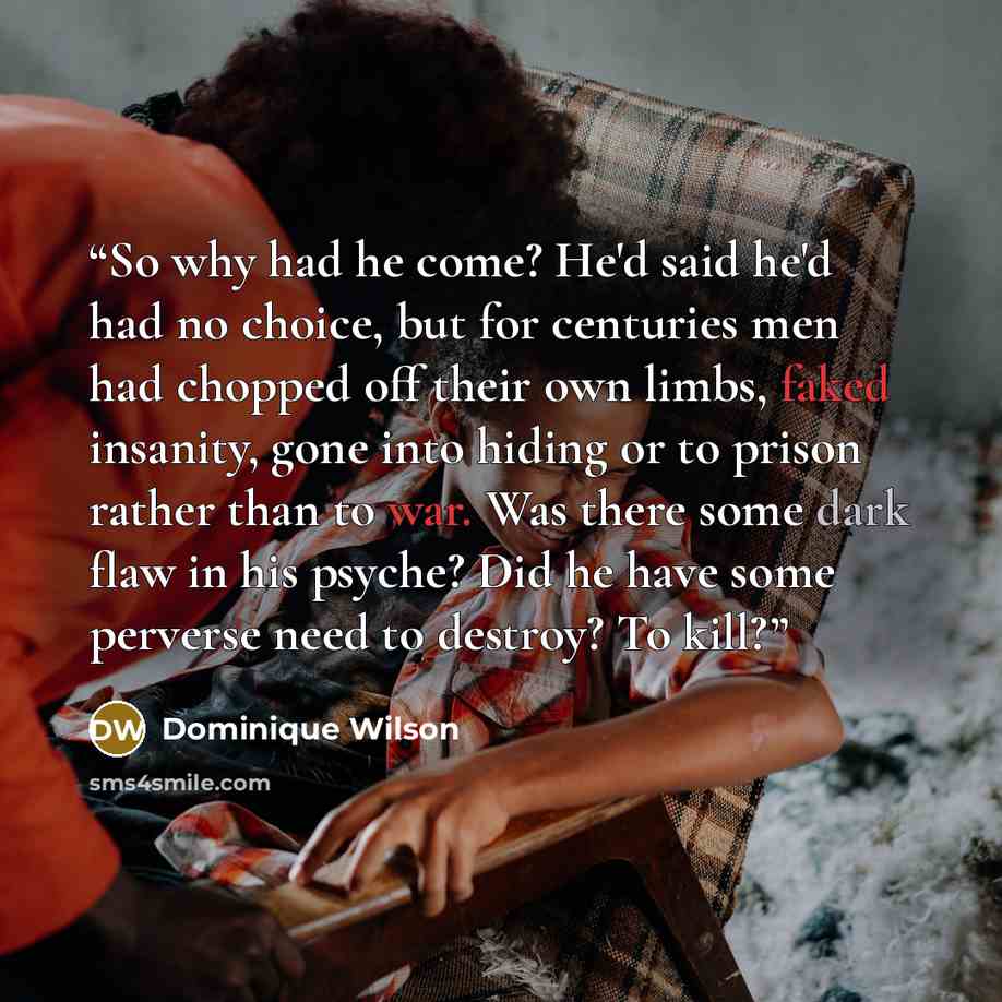 “So why had he come? He'd said he'd had no choice, but for centuries men had chopped off their own limbs, faked insanity, gone into hiding or to prison rather than to war. Was there some dark flaw in his psyche? Did he have some perverse need to destroy? To kill?” quote by Dominique Wilson