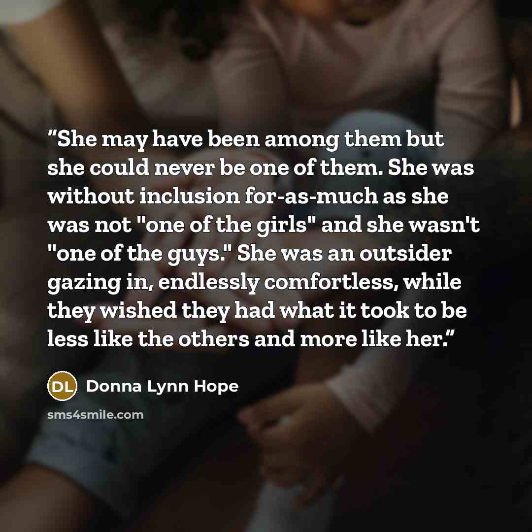“She may have been among them but she could never be one of them. She was without inclusion for-as-much as she was not "one of the girls" and she wasn't "one of the guys." She was an outsider gazing in, endlessly comfortless, while they wished they had what it took to be less like the others and…” quote by Donna Lynn Hope