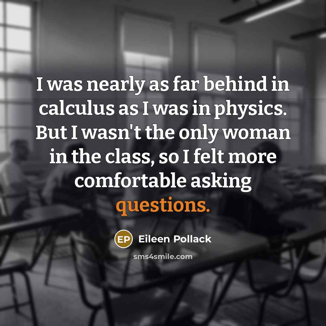 “I was nearly as far behind in calculus as I was in physics. But I wasn't the only woman in the class, so I felt more comfortable asking questions.” quote by Eileen Pollack