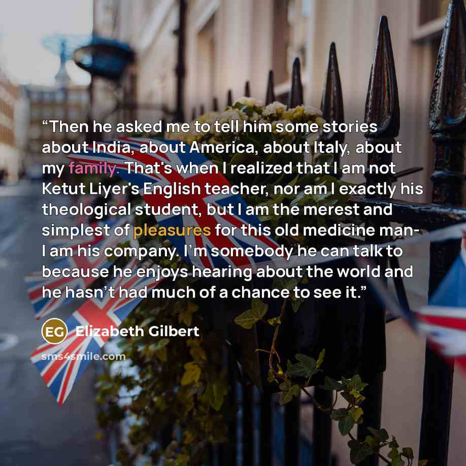 “Then he asked me to tell him some stories about India, about America, about Italy, about my family. That's when I realized that I am not Ketut Liyer's English teacher, nor am I exactly his theological student, but I am the merest and simplest of pleasures for this old medicine man- I am his…” quote by Elizabeth Gilbert