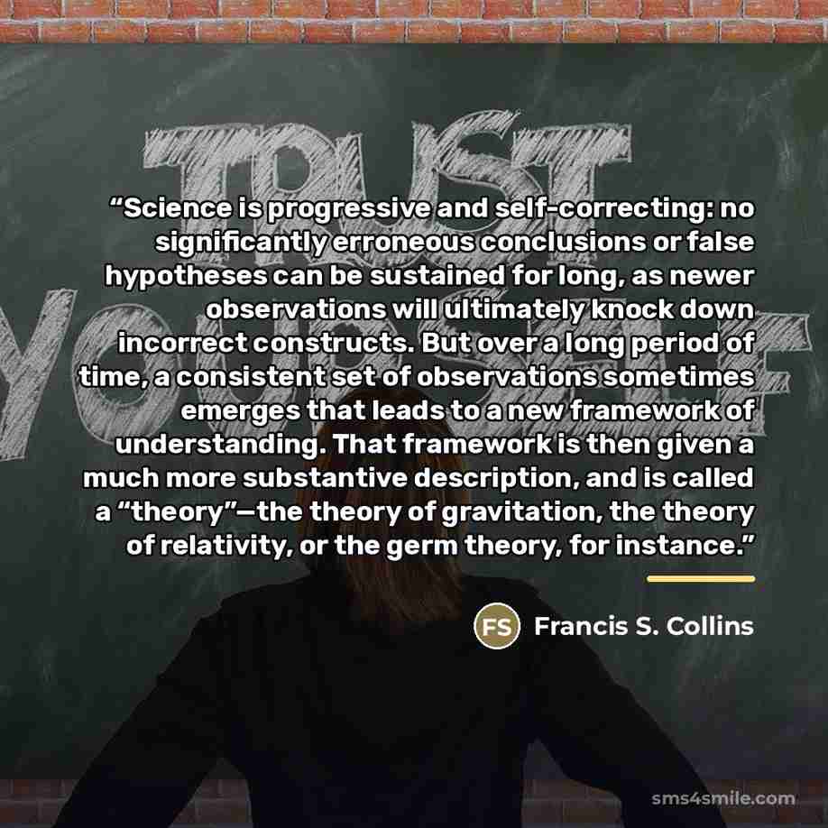 “Science is progressive and self-correcting: no significantly erroneous conclusions or false hypotheses can be sustained for long, as newer observations will ultimately knock down incorrect constructs. But over a long period of time, a consistent set of observations sometimes emerges that leads to…” quote by Francis S. Collins