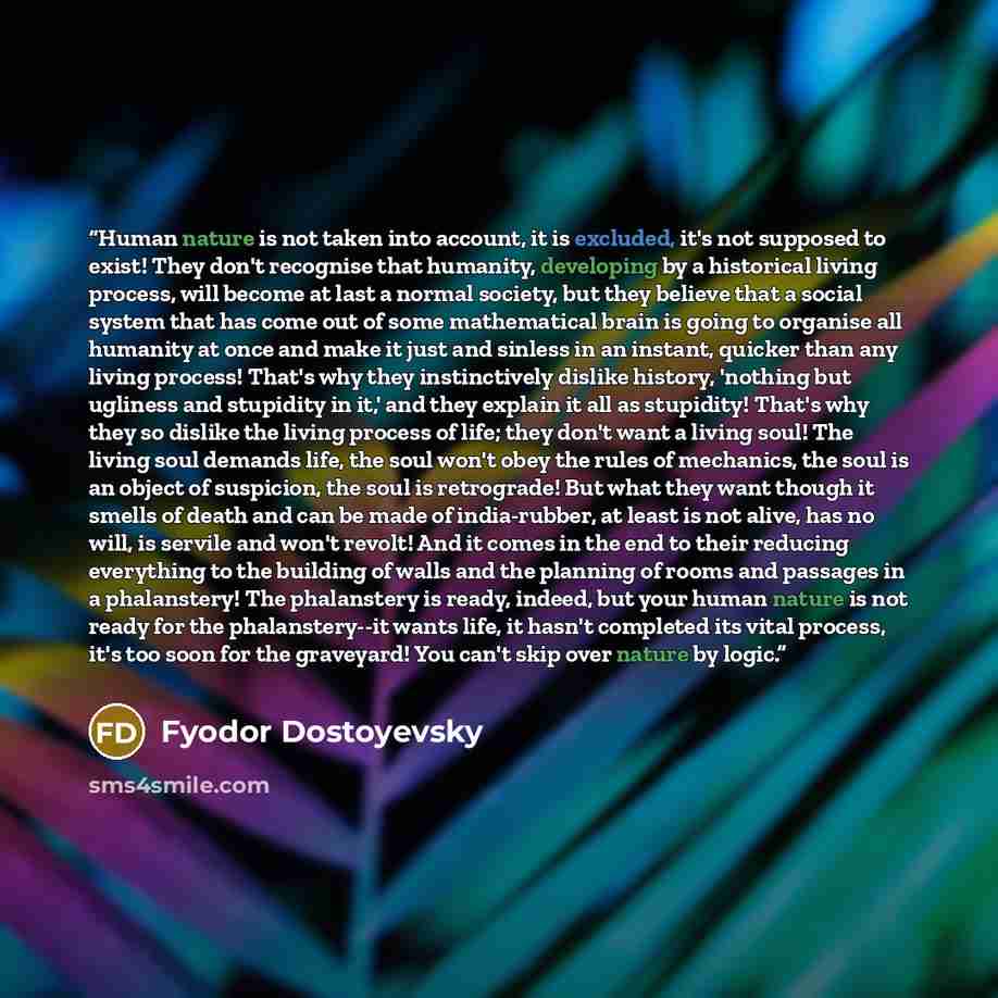 “Human nature is not taken into account, it is excluded, it's not supposed to exist! They don't recognise that humanity, developing by a historical living process, will become at last a normal society, but they believe that a social system that has come out of some mathematical brain is going to…” quote by Fyodor Dostoyevsky