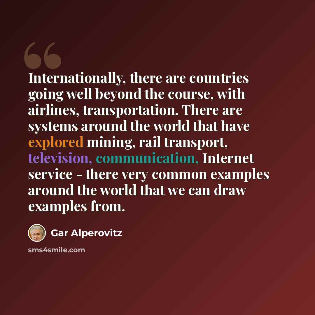“Internationally, there are countries going well beyond the course, with airlines, transportation. There are systems around the world that have explored mining, rail transport, television, communication, Internet service - there very common examples around the world that we can draw examples from.” quote by Gar Alperovitz