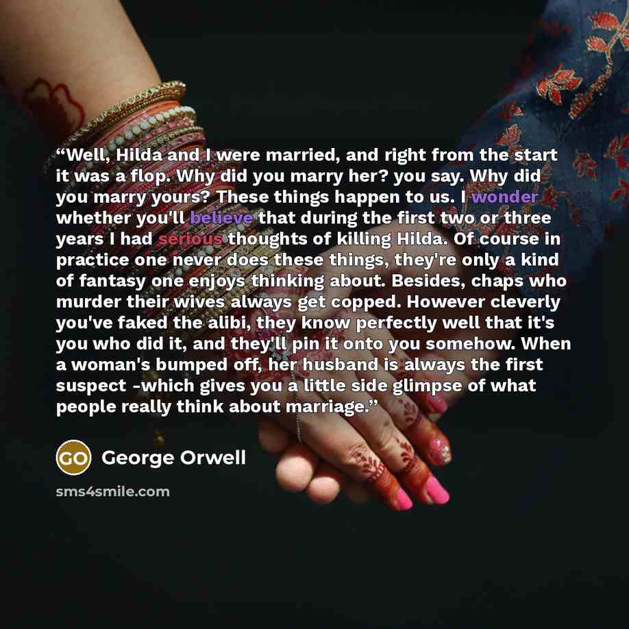 “Well, Hilda and I were married, and right from the start it was a flop. Why did you marry her? you say. Why did you marry yours? These things happen to us. I wonder whether you'll believe that during the first two or three years I had serious thoughts of killing Hilda. Of course in practice one…” quote by George Orwell