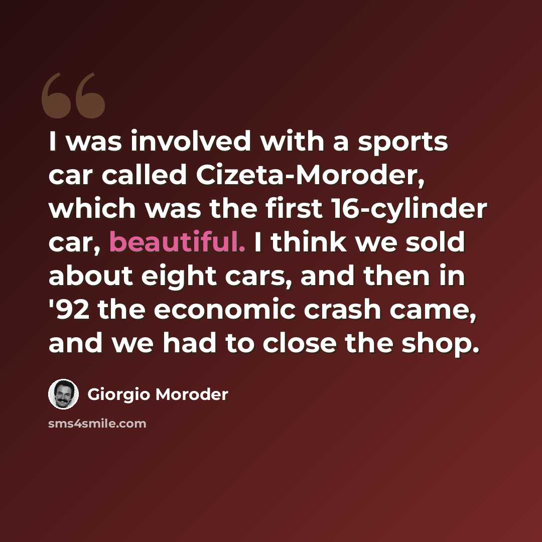 “I was involved with a sports car called Cizeta-Moroder, which was the first 16-cylinder car, beautiful. I think we sold about eight cars, and then in '92 the economic crash came, and we had to close the shop.” quote by Giorgio Moroder