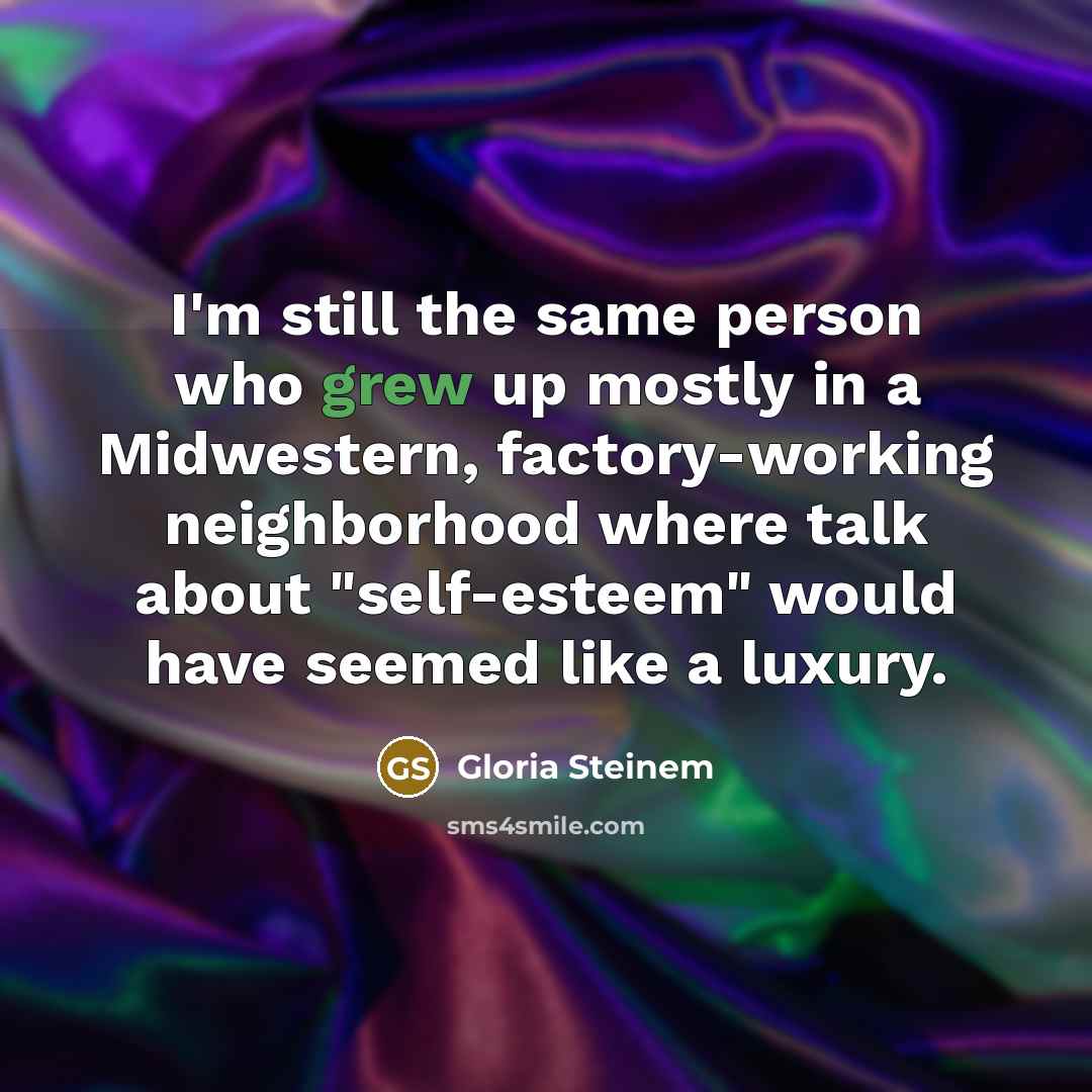 “I'm still the same person who grew up mostly in a Midwestern, factory-working neighborhood where talk about "self-esteem" would have seemed like a luxury.” quote by Gloria Steinem