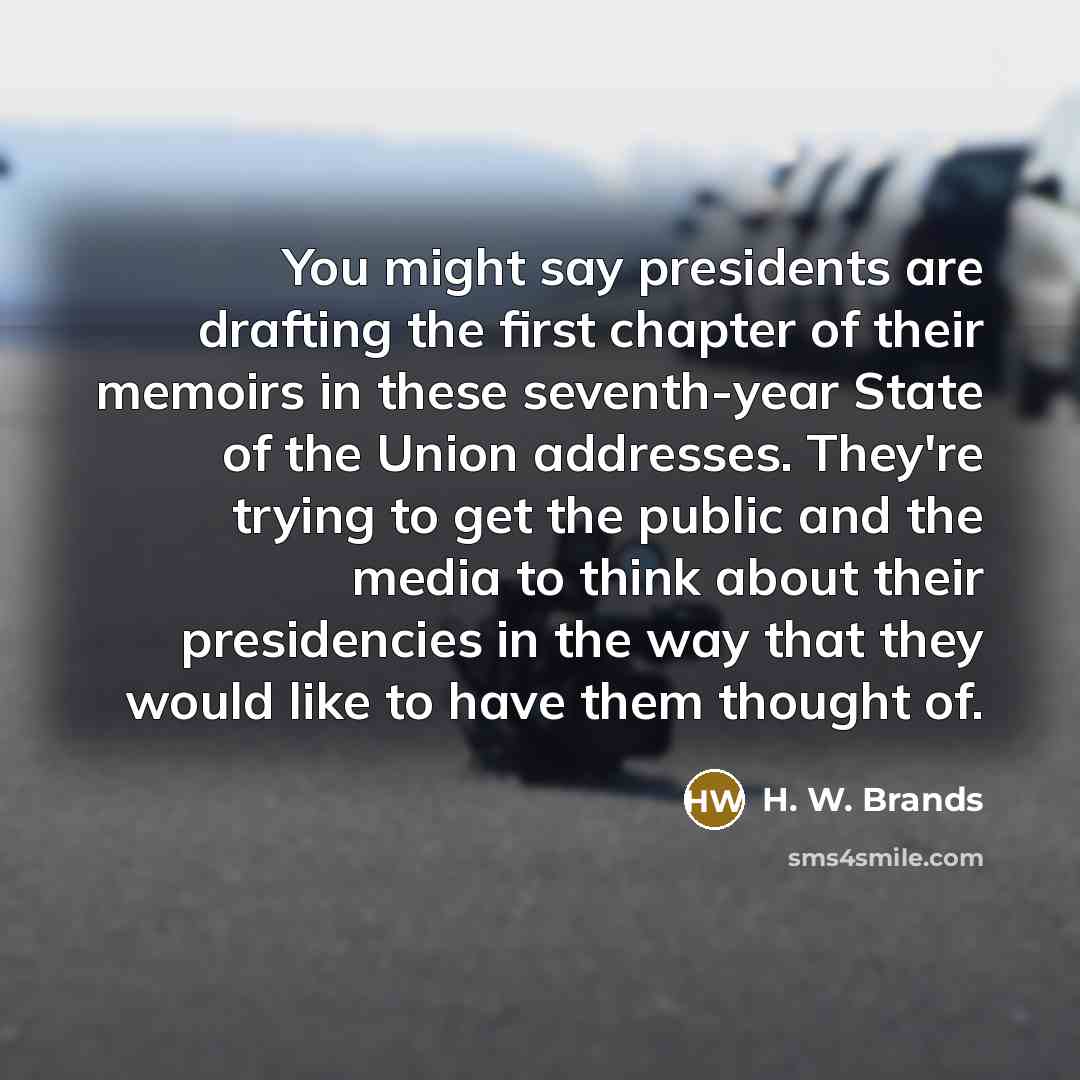 “You might say presidents are drafting the first chapter of their memoirs in these seventh-year State of the Union addresses. They're trying to get the public and the media to think about their presidencies in the way that they would like to have them thought of.” quote by H. W. Brands