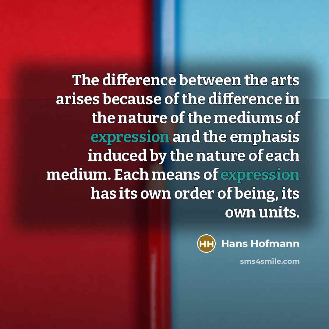 “The difference between the arts arises because of the difference in the nature of the mediums of expression and the emphasis induced by the nature of each medium. Each means of expression has its own order of being, its own units.” quote by Hans Hofmann