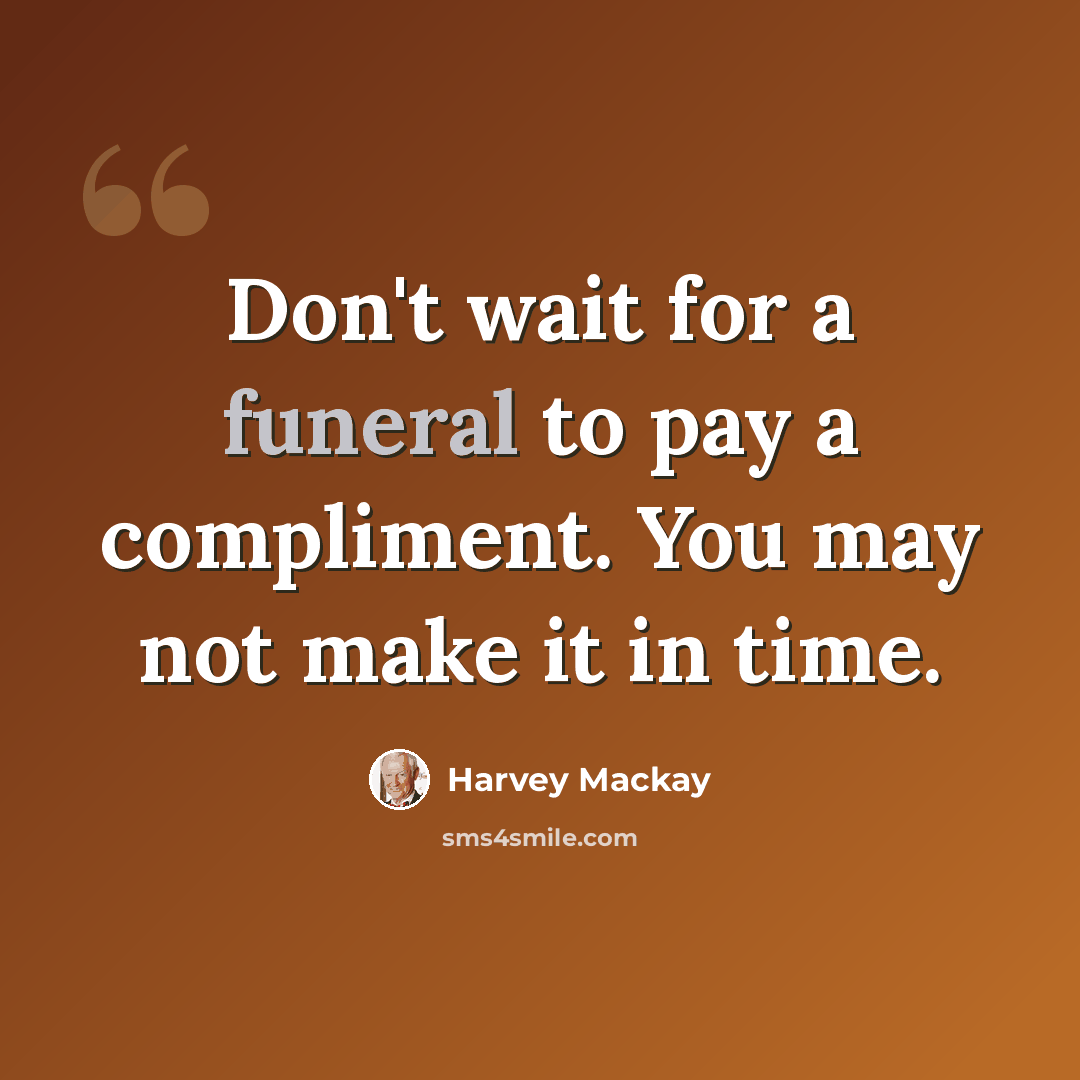 “Don't wait for a funeral to pay a compliment. You may not make it in time.” quote by Harvey Mackay