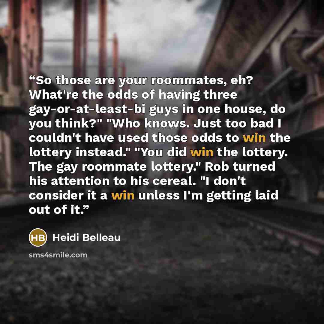 “So those are your roommates, eh? What're the odds of having three gay-or-at-least-bi guys in one house, do you think?" "Who knows. Just too bad I couldn't have used those odds to win the lottery instead." "You did win the lottery. The gay roommate lottery." Rob turned his attention to his cereal…” quote by Heidi Belleau