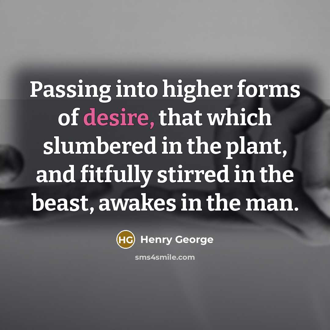“Passing into higher forms of desire, that which slumbered in the plant, and fitfully stirred in the beast, awakes in the man.” quote by Henry George