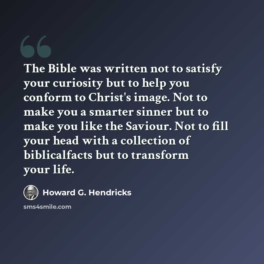 “The Bible was written not to satisfy your curiosity but to help you conform to Christ's image. Not to make you a smarter sinner but to make you like the Saviour. Not to fill your head with a collection of biblicalfacts but to transform your life.” quote by Howard G. Hendricks