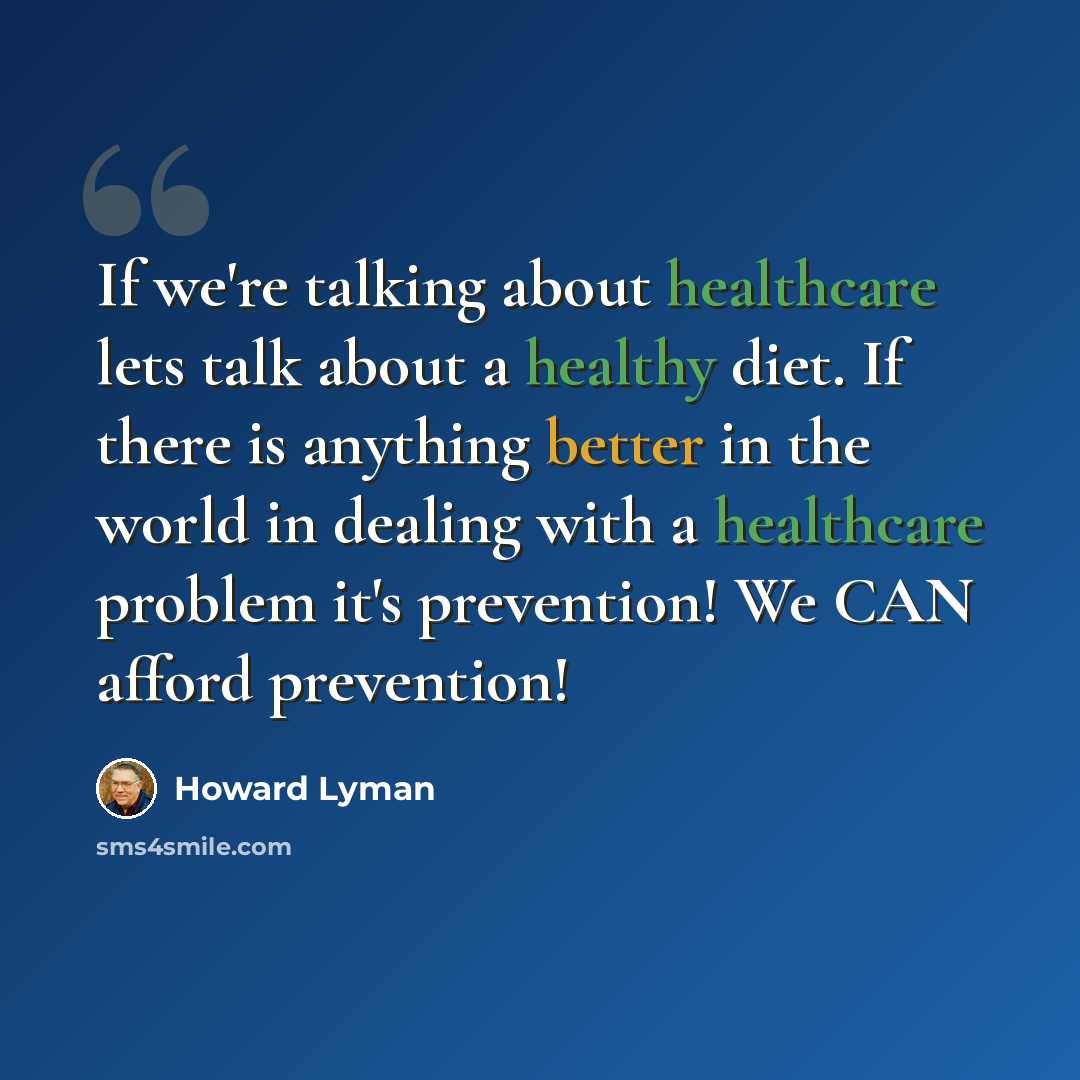 “If we're talking about healthcare lets talk about a healthy diet. If there is anything better in the world in dealing with a healthcare problem it's prevention! We CAN afford prevention!” quote by Howard Lyman