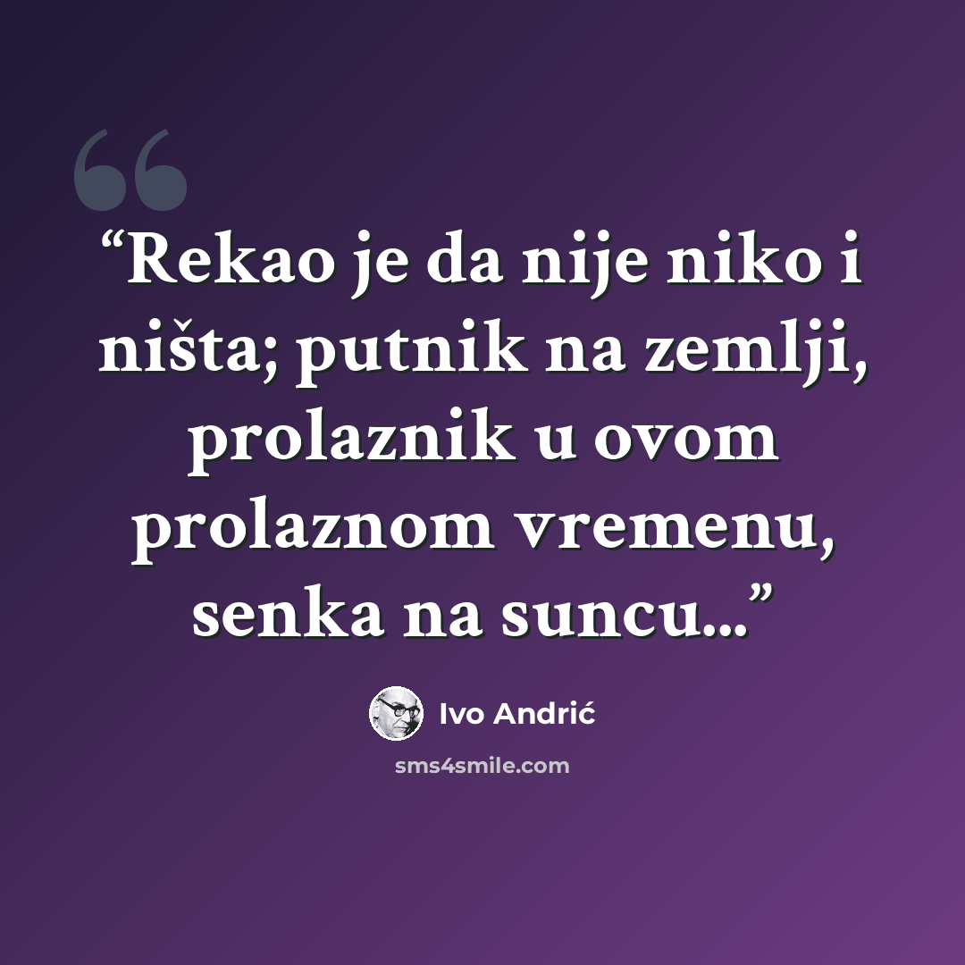 “Rekao je da nije niko i ništa; putnik na zemlji, prolaznik u ovom prolaznom vremenu, senka na suncu...” quote by Ivo Andrić