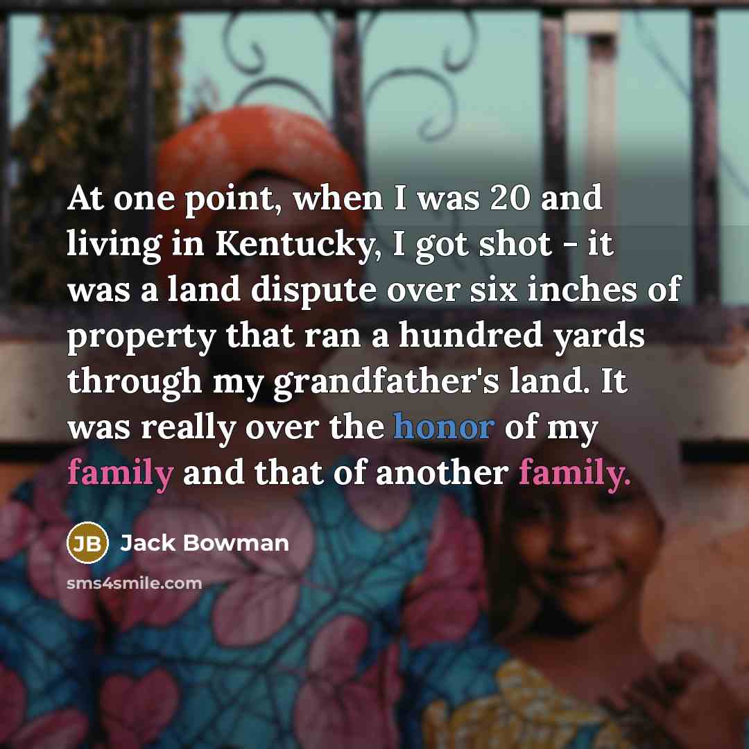 “At one point, when I was 20 and living in Kentucky, I got shot - it was a land dispute over six inches of property that ran a hundred yards through my grandfather's land. It was really over the honor of my family and that of another family.” quote by Jack Bowman