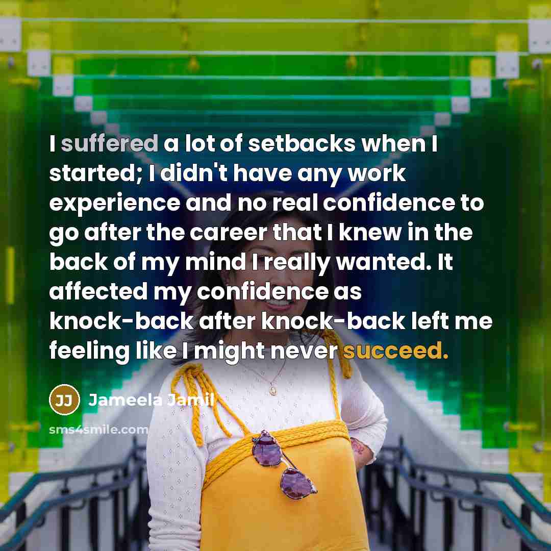 “I suffered a lot of setbacks when I started; I didn't have any work experience and no real confidence to go after the career that I knew in the back of my mind I really wanted. It affected my confidence as knock-back after knock-back left me feeling like I might never succeed.” quote by Jameela Jamil