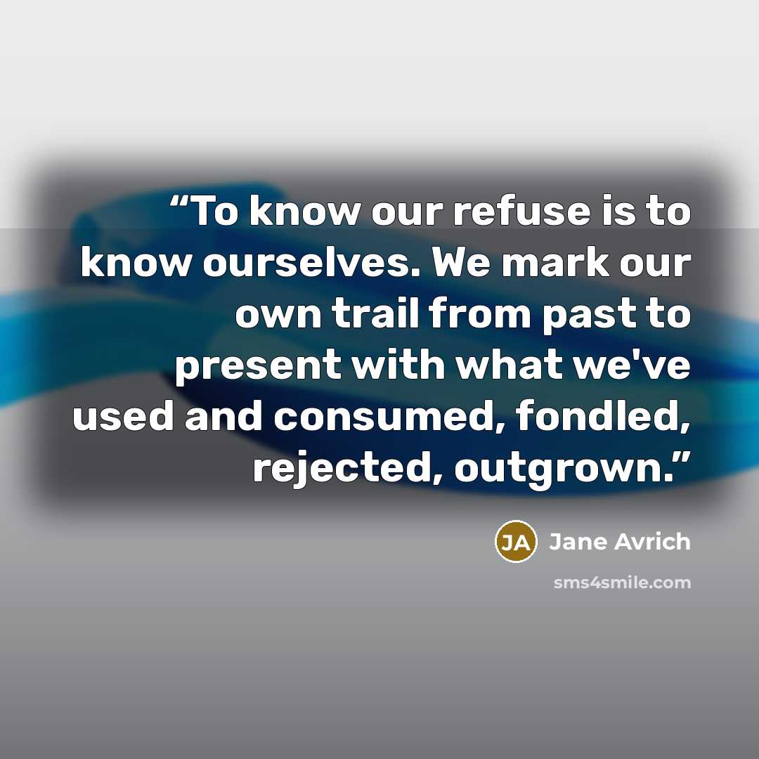 “To know our refuse is to know ourselves. We mark our own trail from past to present with what we've used and consumed, fondled, rejected, outgrown.” quote by Jane Avrich