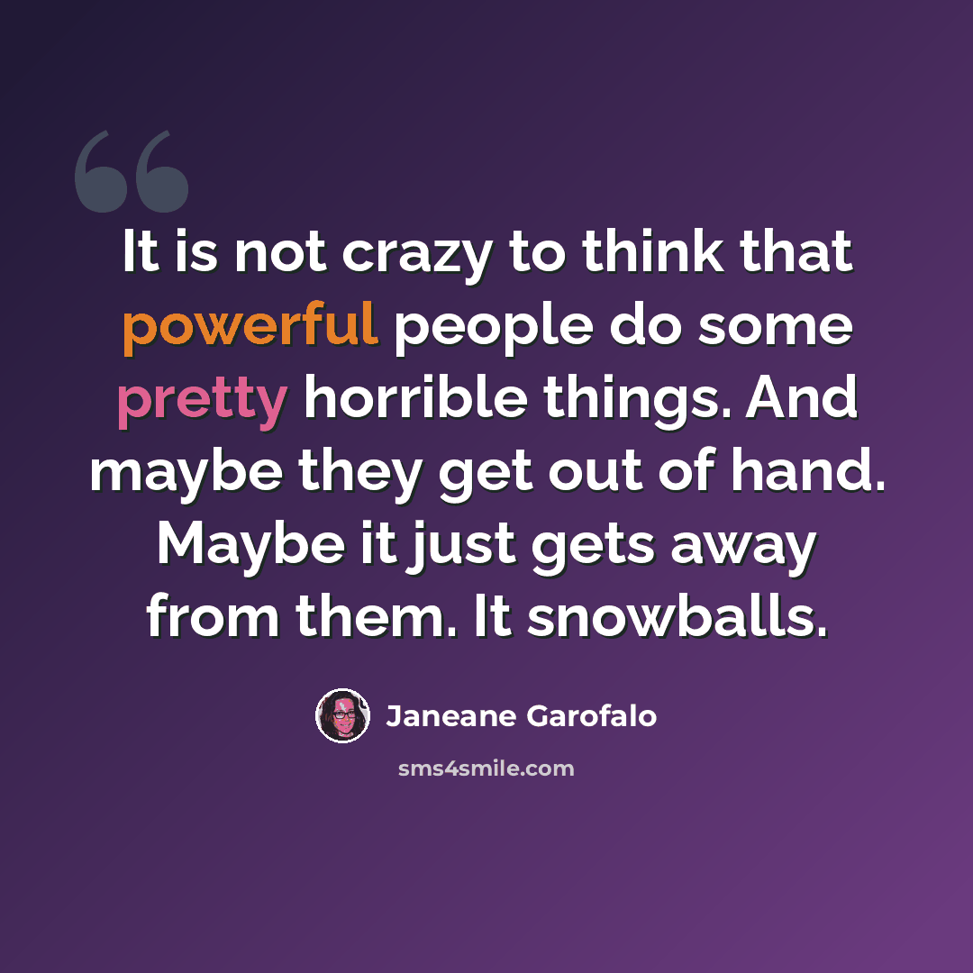 “It is not crazy to think that powerful people do some pretty horrible things. And maybe they get out of hand. Maybe it just gets away from them. It snowballs.” quote by Janeane Garofalo