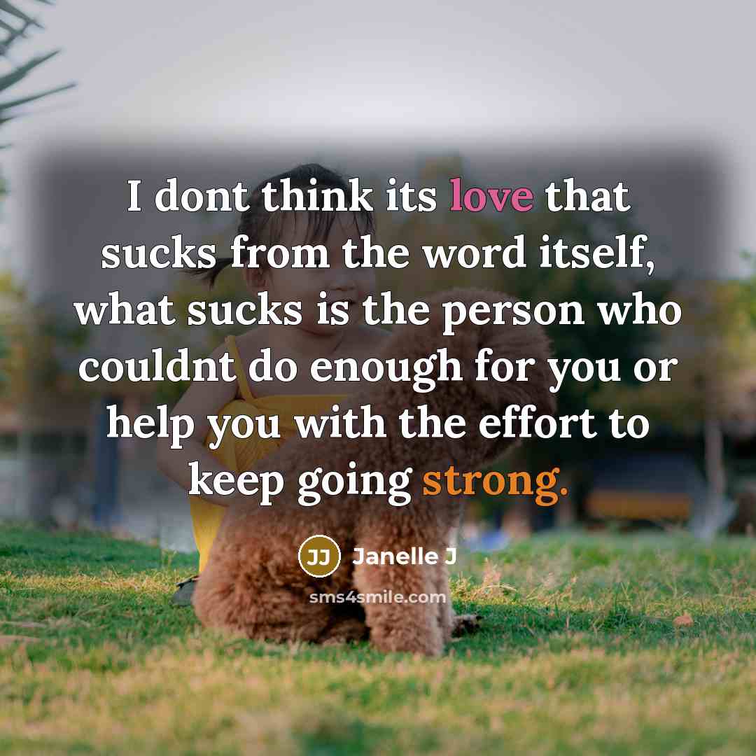 “I dont think its love that sucks from the word itself, what sucks is the person who couldnt do enough for you or help you with the effort to keep going strong.” quote by Janelle J