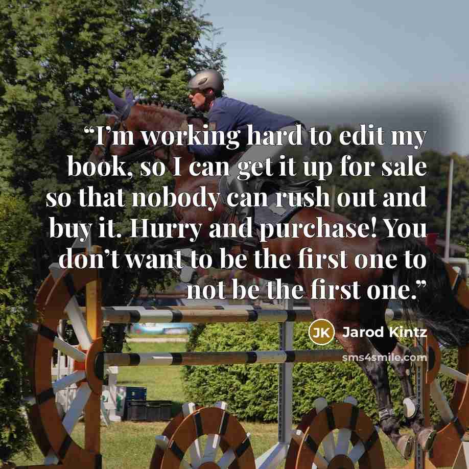 “I’m working hard to edit my book, so I can get it up for sale so that nobody can rush out and buy it. Hurry and purchase! You don’t want to be the first one to not be the first one.” quote by Jarod Kintz