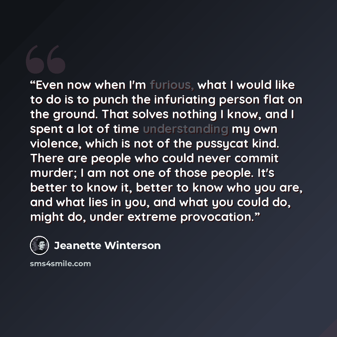“Even now when I'm furious, what I would like to do is to punch the infuriating person flat on the ground. That solves nothing I know, and I spent a lot of time understanding my own violence, which is not of the pussycat kind. There are people who could never commit murder; I am not one of those…” quote by Jeanette Winterson