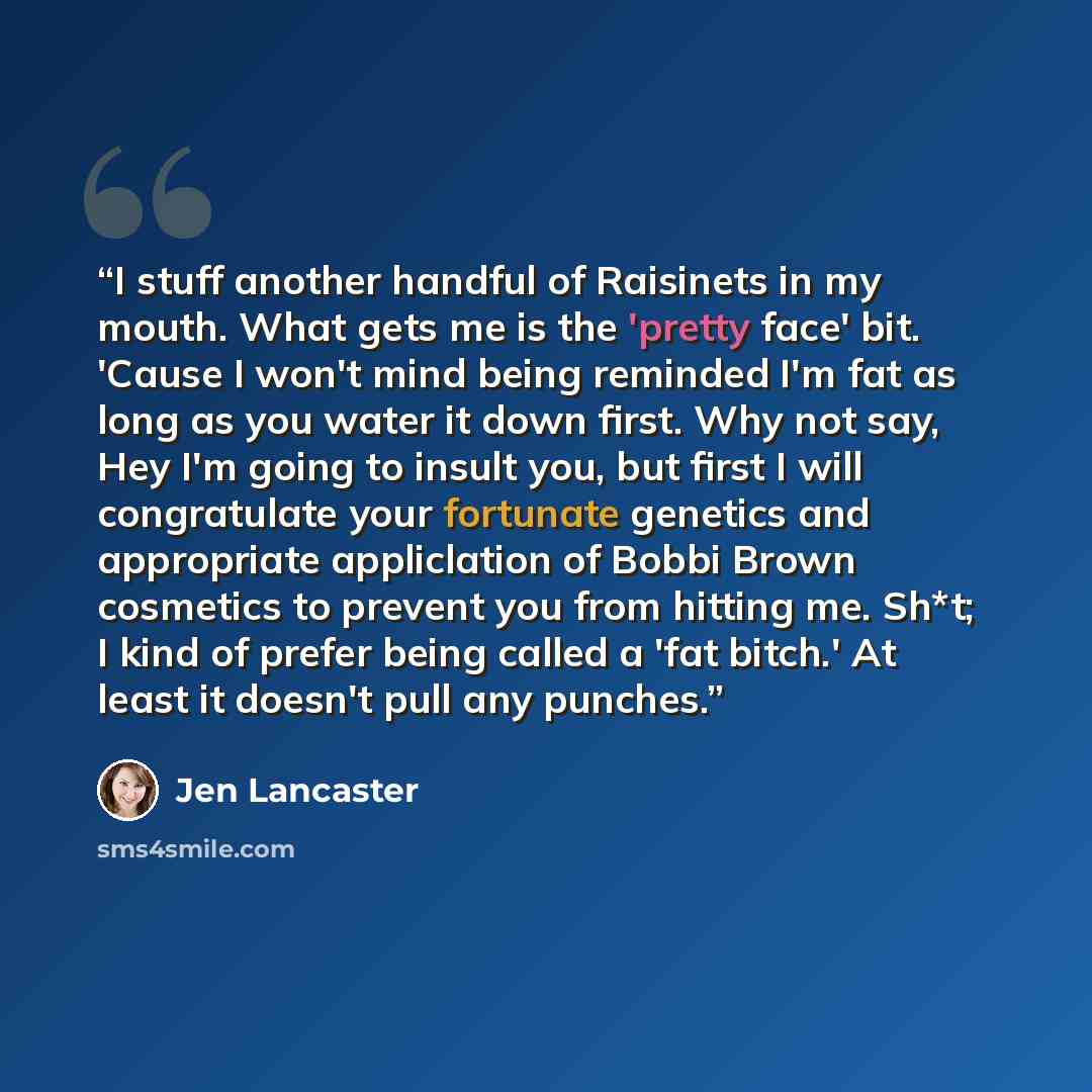 “I stuff another handful of Raisinets in my mouth. What gets me is the 'pretty face' bit. 'Cause I won't mind being reminded I'm fat as long as you water it down first. Why not say, Hey I'm going to insult you, but first I will congratulate your fortunate genetics and appropriate appliclation of…” quote by Jen Lancaster