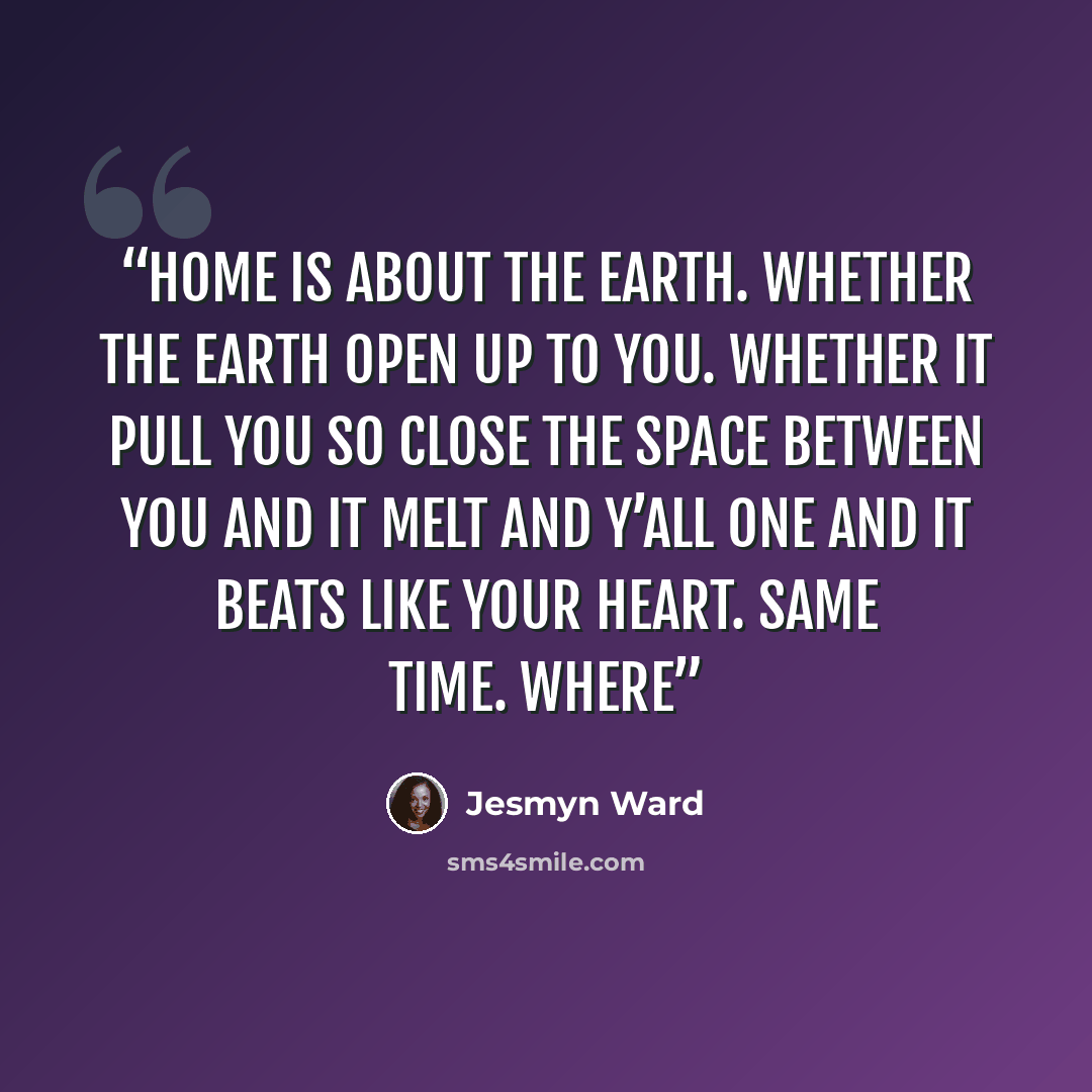 “Home is about the earth. Whether the earth open up to you. Whether it pull you so close the space between you and it melt and y’all one and it beats like your heart. Same time. Where” quote by Jesmyn Ward