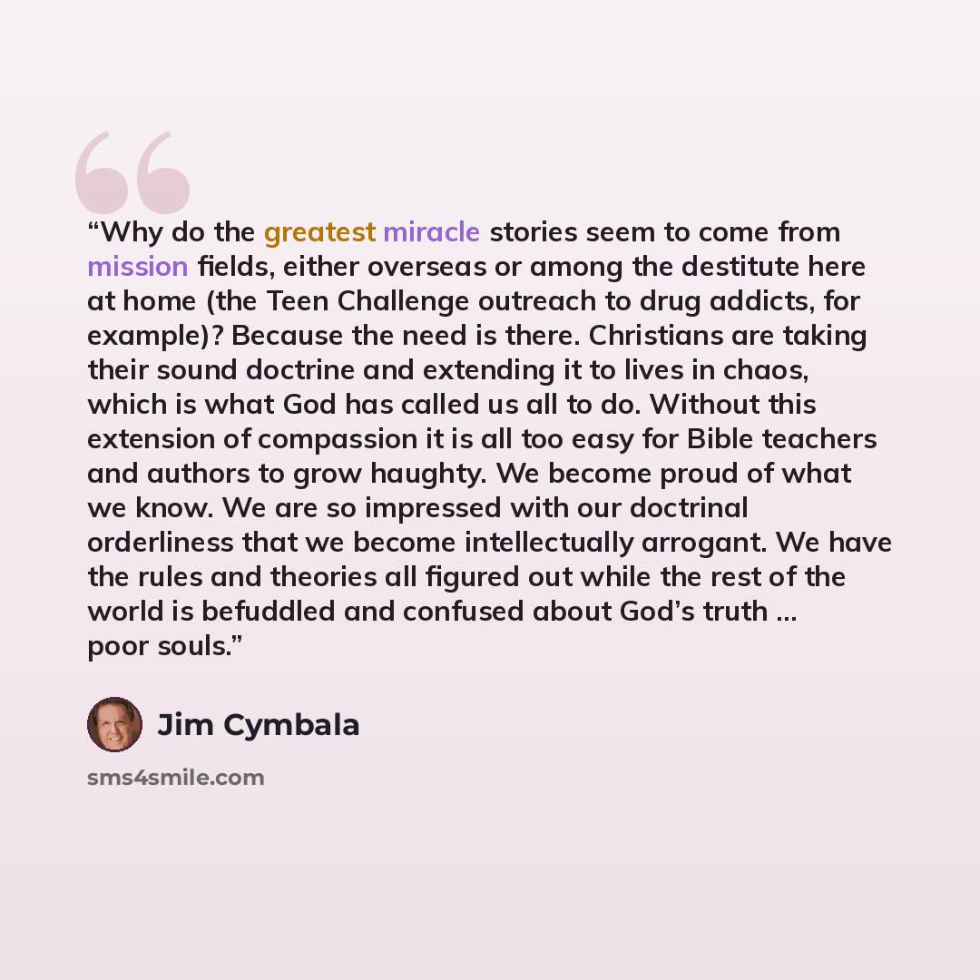“Why do the greatest miracle stories seem to come from mission fields, either overseas or among the destitute here at home (the Teen Challenge outreach to drug addicts, for example)? Because the need is there. Christians are taking their sound doctrine and extending it to lives in chaos, which is…” quote by Jim Cymbala