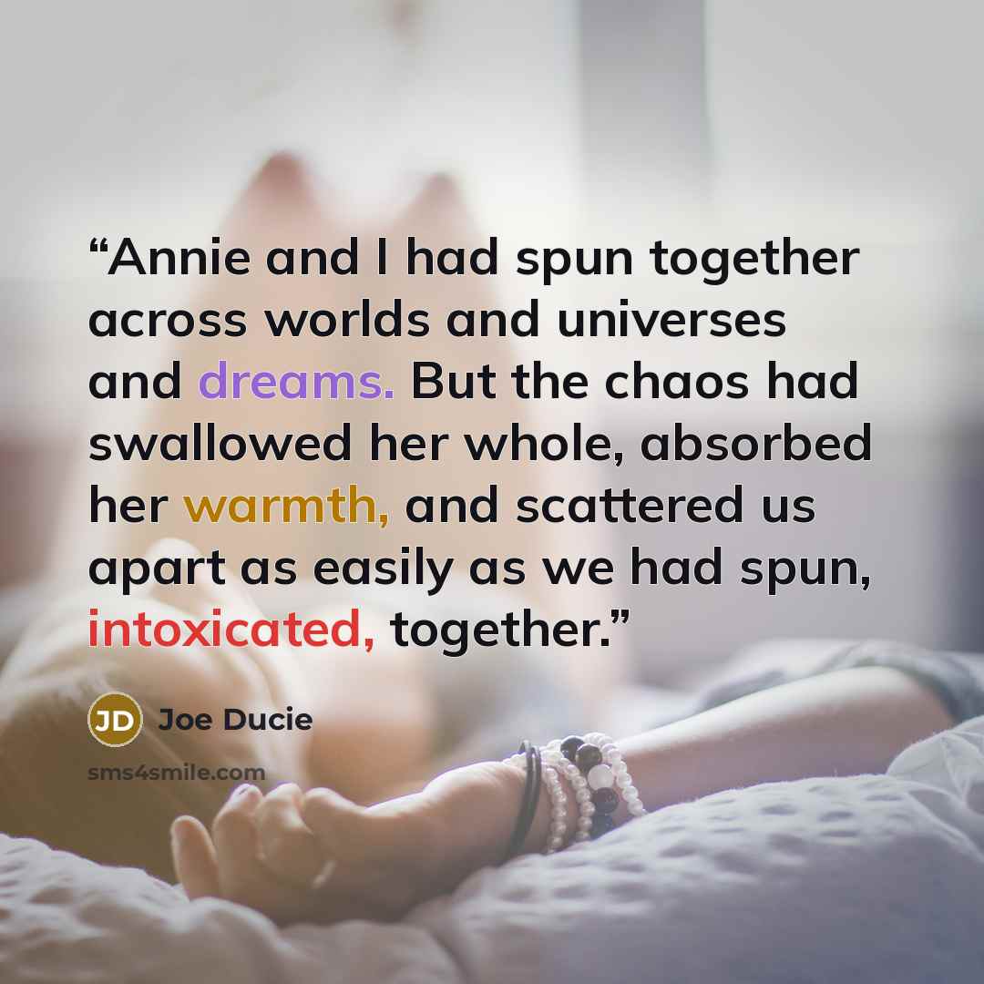 “Annie and I had spun together across worlds and universes and dreams. But the chaos had swallowed her whole, absorbed her warmth, and scattered us apart as easily as we had spun, intoxicated, together.” quote by Joe Ducie