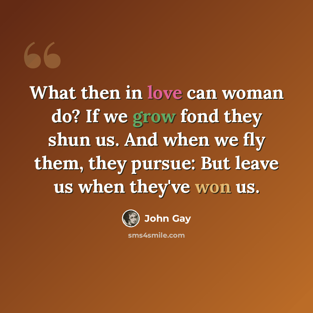 “What then in love can woman do? If we grow fond they shun us. And when we fly them, they pursue: But leave us when they've won us.” quote by John Gay