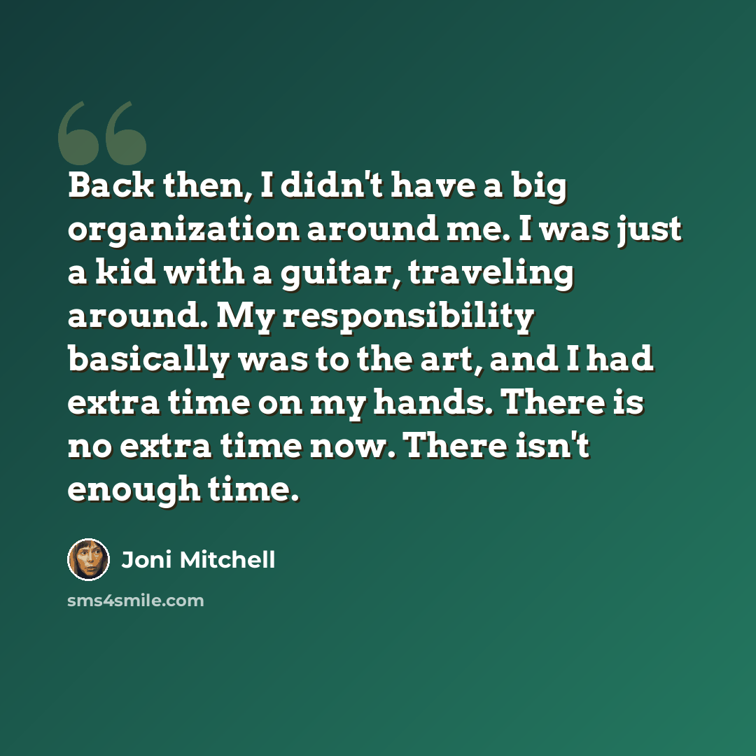 “Back then, I didn't have a big organization around me. I was just a kid with a guitar, traveling around. My responsibility basically was to the art, and I had extra time on my hands. There is no extra time now. There isn't enough time.” quote by Joni Mitchell