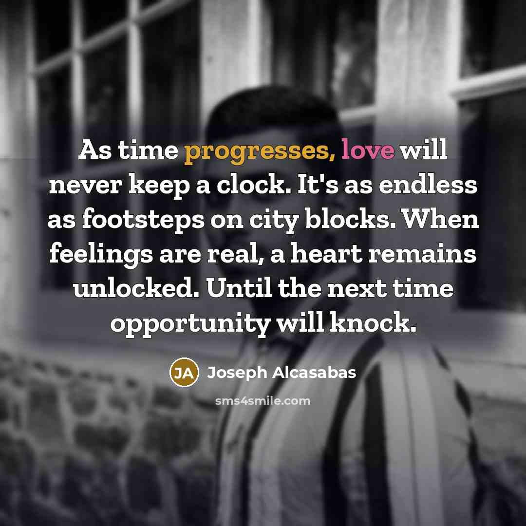 “As time progresses, love will never keep a clock. It's as endless as footsteps on city blocks. When feelings are real, a heart remains unlocked. Until the next time opportunity will knock.” quote by Joseph Alcasabas