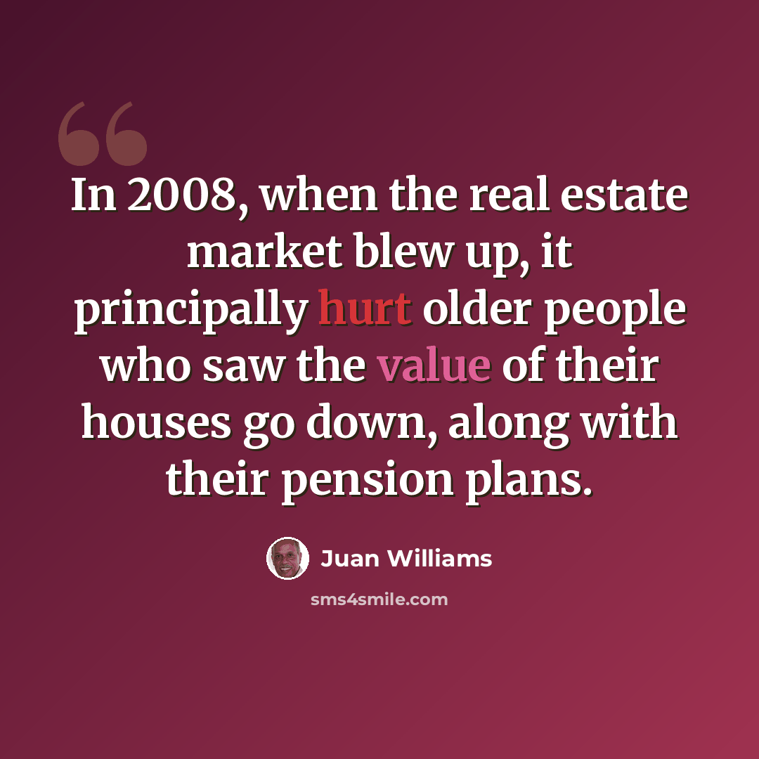 “In 2008, when the real estate market blew up, it principally hurt older people who saw the value of their houses go down, along with their pension plans.” quote by Juan Williams