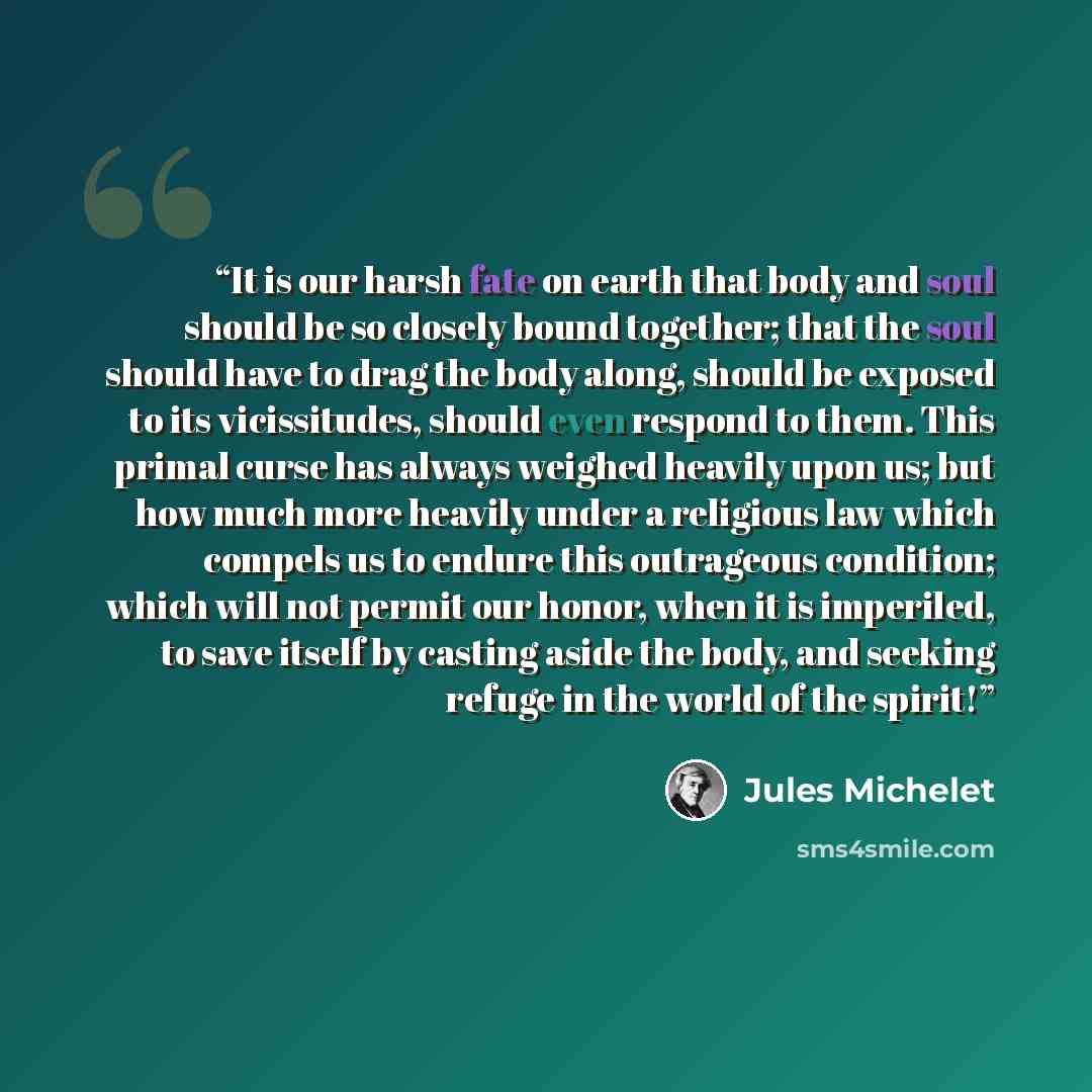 “It is our harsh fate on earth that body and soul should be so closely bound together; that the soul should have to drag the body along, should be exposed to its vicissitudes, should even respond to them. This primal curse has always weighed heavily upon us; but how much more heavily under a…” quote by Jules Michelet