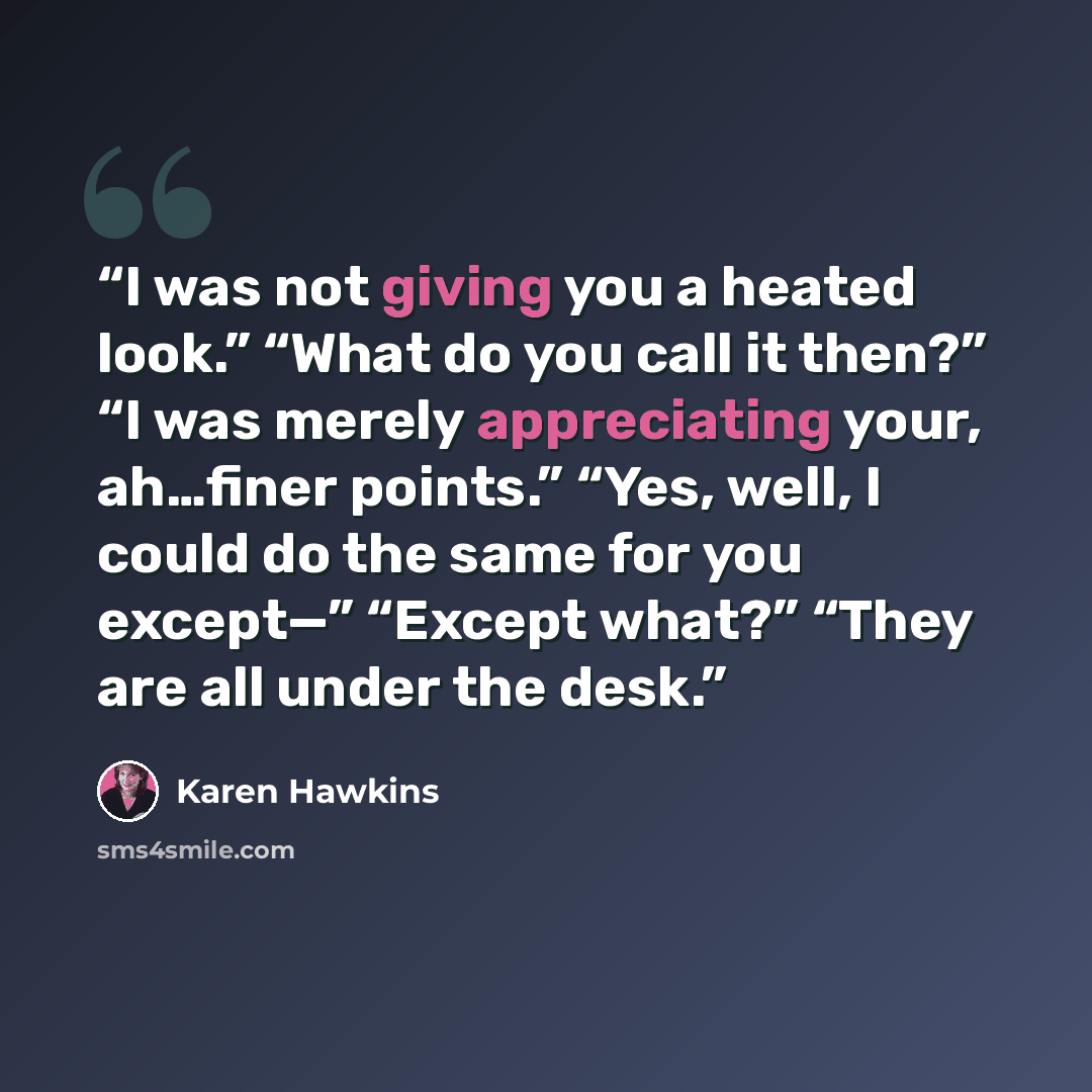 “I was not giving you a heated look.” “What do you call it then?” “I was merely appreciating your, ah…finer points.” “Yes, well, I could do the same for you except—” “Except what?” “They are all under the desk.” quote by Karen Hawkins