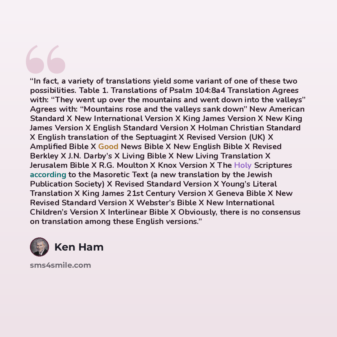 “In fact, a variety of translations yield some variant of one of these two possibilities. Table 1. Translations of Psalm 104:8a4 Translation Agrees with: “They went up over the mountains and went down into the valleys” Agrees with: “Mountains rose and the valleys sank down” New American Standard X…” quote by Ken Ham