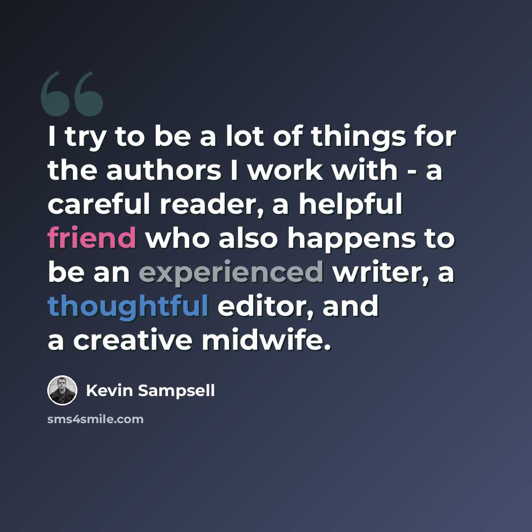 “I try to be a lot of things for the authors I work with - a careful reader, a helpful friend who also happens to be an experienced writer, a thoughtful editor, and a creative midwife.” quote by Kevin Sampsell