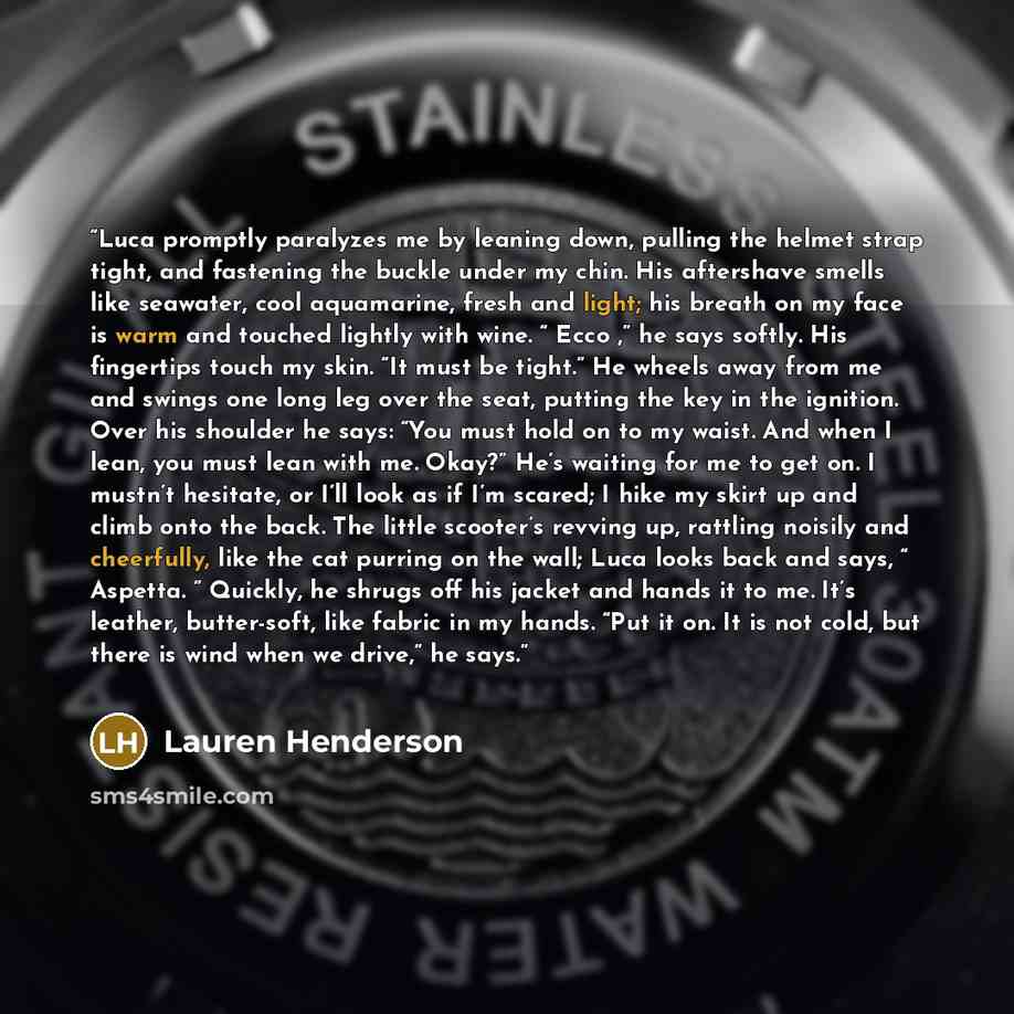 “Luca promptly paralyzes me by leaning down, pulling the helmet strap tight, and fastening the buckle under my chin. His aftershave smells like seawater, cool aquamarine, fresh and light; his breath on my face is warm and touched lightly with wine. “ Ecco ,” he says softly. His fingertips touch my…” quote by Lauren Henderson